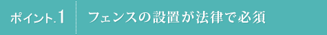 ポイント.1 フェンスの設置が法律で必須