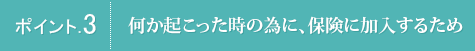 ポイント.3 何か起こった時の為に、保険に加入するため